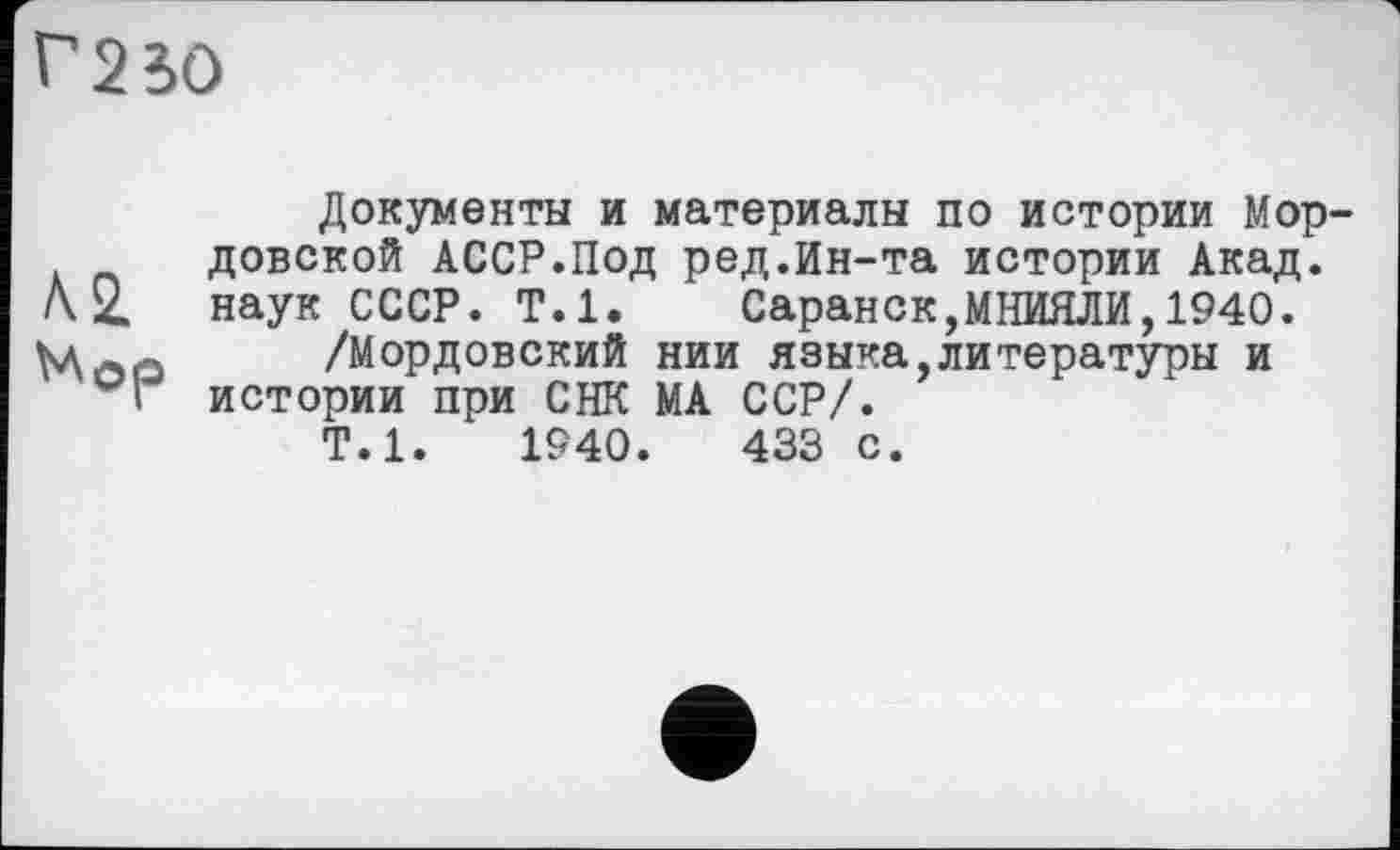 ﻿Г23О
Документы и материалы по истории Мордовской АССР.Под ред.Ин-та истории Акад.
/\ 2. наук СССР. Т.1. Саранск,МНИЯЛИ,1940.
Мла /Мордовский нии я зыка, ли тературы и
I истории при СНК МА ССР/.
Т.1.	1940.	433 с.